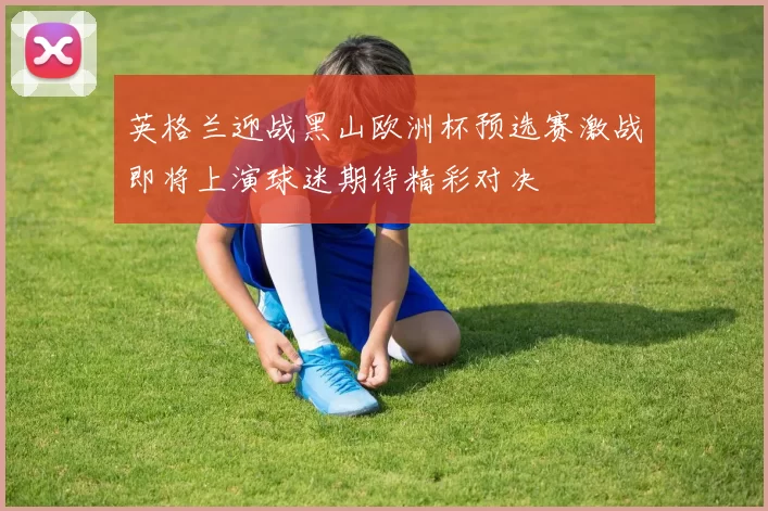 英格兰迎战黑山欧洲杯预选赛激战即将上演球迷期待精彩对决