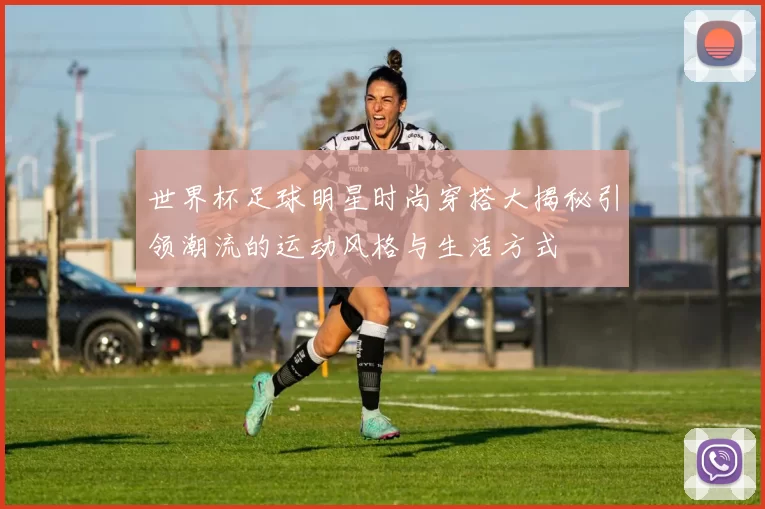 世界杯足球明星时尚穿搭大揭秘引领潮流的运动风格与生活方式