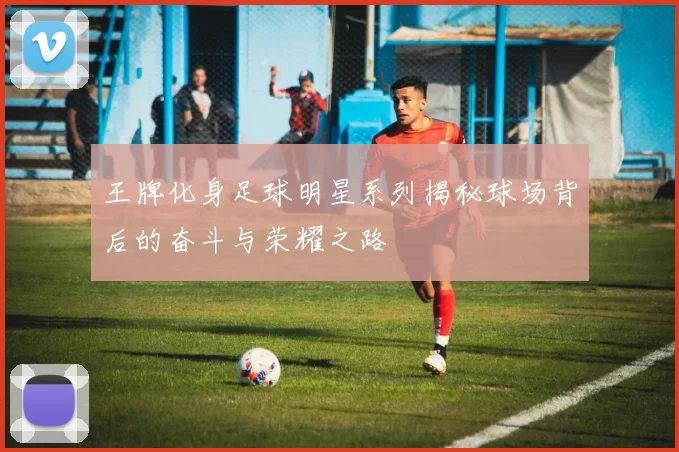 王牌化身足球明星系列揭秘球场背后的奋斗与荣耀之路