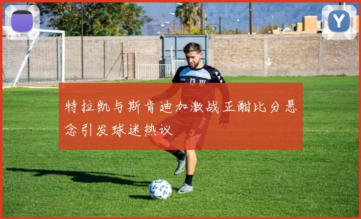 特拉凯与斯肯迪加激战正酣比分悬念引发球迷热议