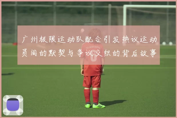 广州极限运动队配合引发热议运动员间的默契与争议交织的背后故事