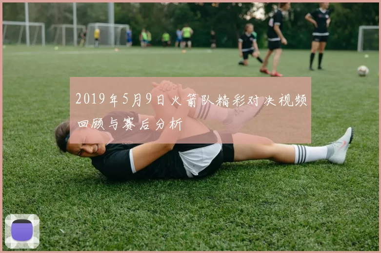 2019年5月9日火箭队精彩对决视频回顾与赛后分析