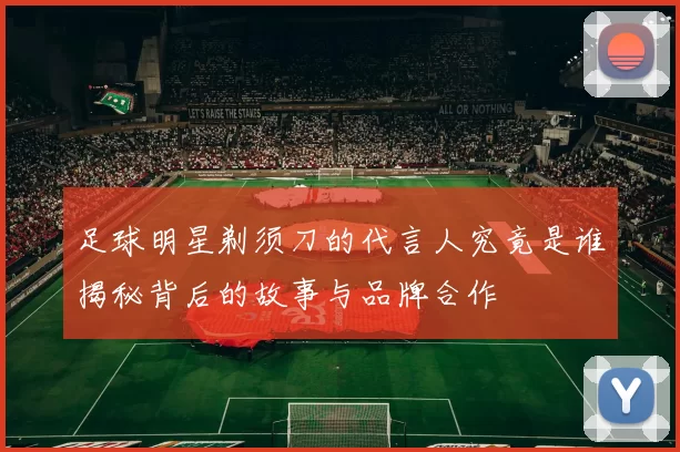 足球明星剃须刀的代言人究竟是谁揭秘背后的故事与品牌合作