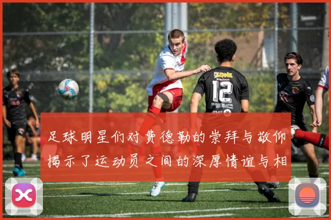 足球明星们对费德勒的崇拜与敬仰揭示了运动员之间的深厚情谊与相互影响