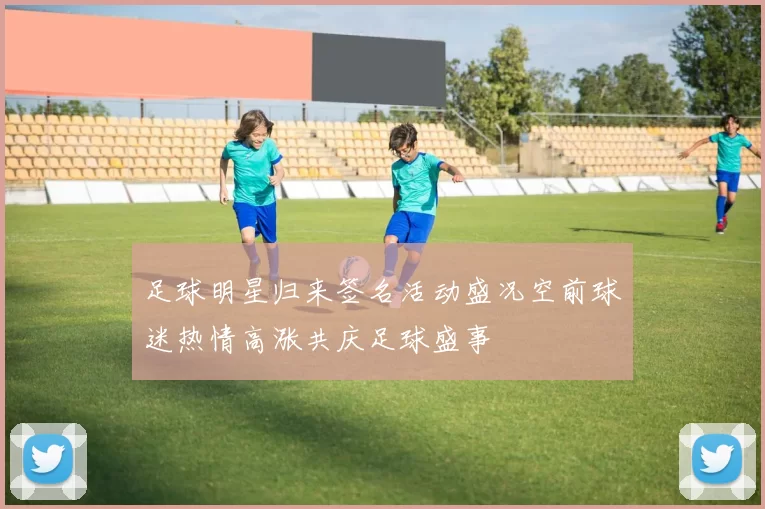 足球明星归来签名活动盛况空前球迷热情高涨共庆足球盛事