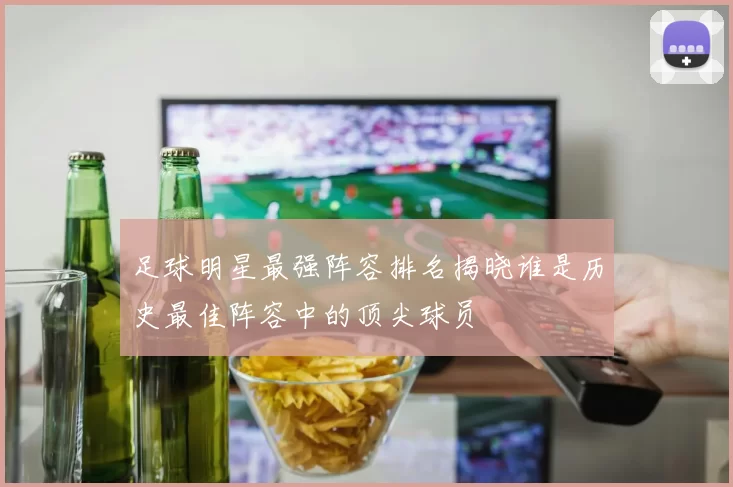 足球明星最强阵容排名揭晓谁是历史最佳阵容中的顶尖球员