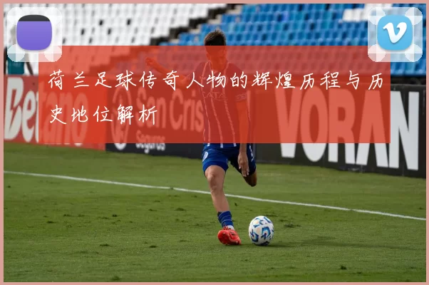 荷兰足球传奇人物的辉煌历程与历史地位解析