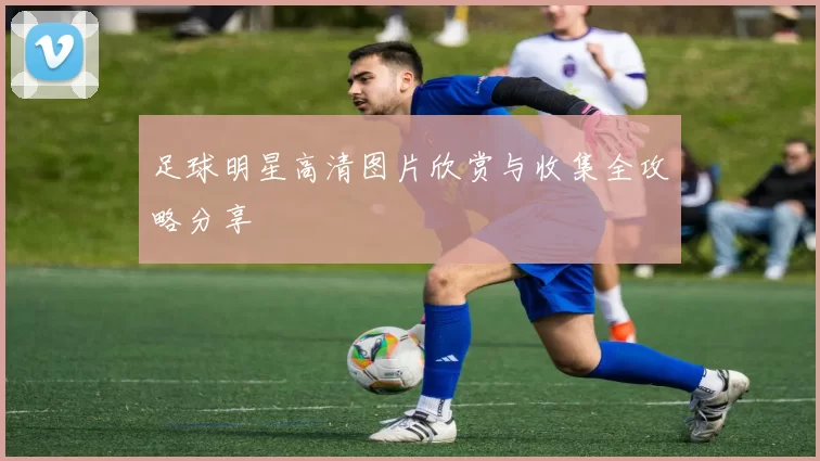 足球明星高清图片欣赏与收集全攻略分享