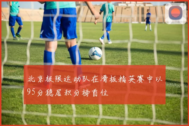 北京极限运动队在滑板精英赛中以95分稳居积分榜首位