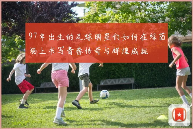 97年出生的足球明星们如何在绿茵场上书写青春传奇与辉煌成就