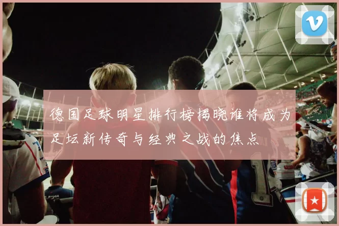 德国足球明星排行榜揭晓谁将成为足坛新传奇与经典之战的焦点