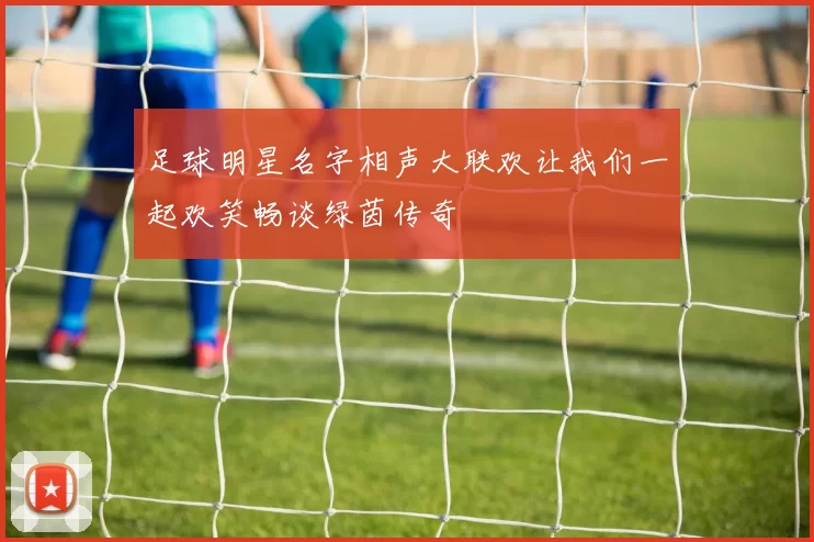 足球明星名字相声大联欢让我们一起欢笑畅谈绿茵传奇
