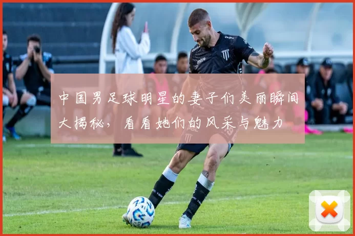 中国男足球明星的妻子们美丽瞬间大揭秘，看看她们的风采与魅力