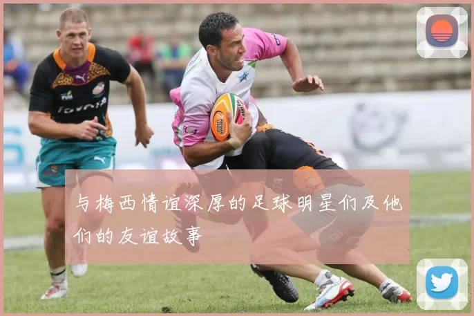 与梅西情谊深厚的足球明星们及他们的友谊故事