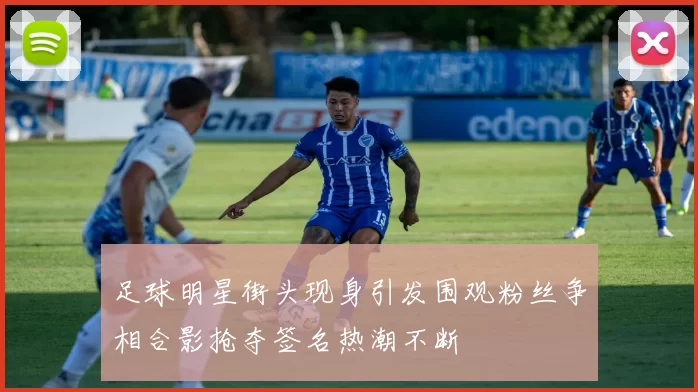 足球明星街头现身引发围观粉丝争相合影抢夺签名热潮不断