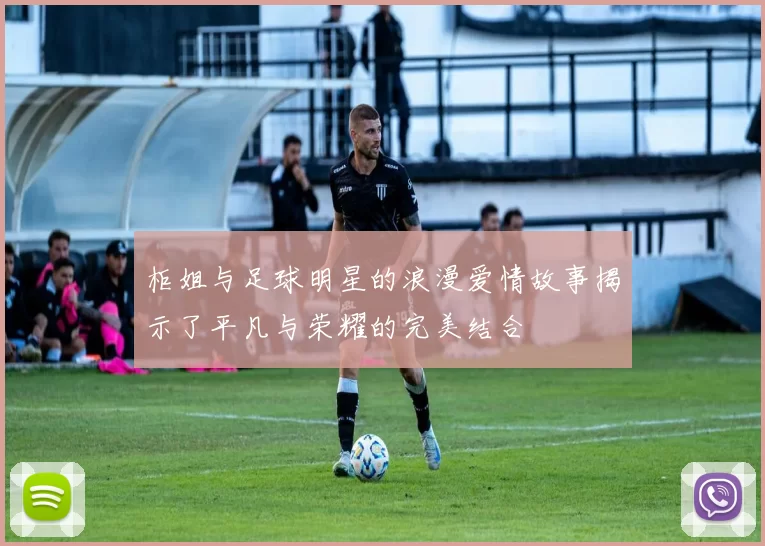 柜姐与足球明星的浪漫爱情故事揭示了平凡与荣耀的完美结合