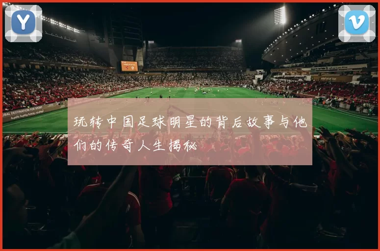 玩转中国足球明星的背后故事与他们的传奇人生揭秘
