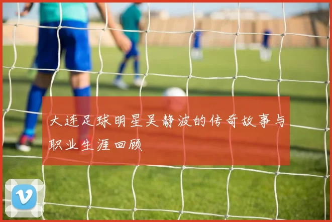 大连足球明星吴静波的传奇故事与职业生涯回顾