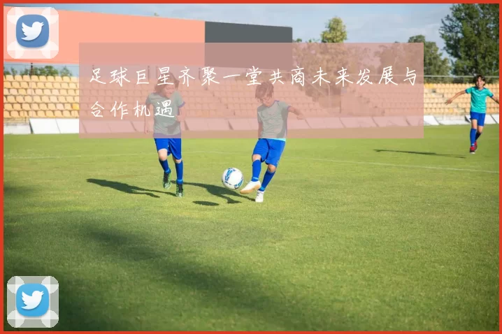足球巨星齐聚一堂共商未来发展与合作机遇