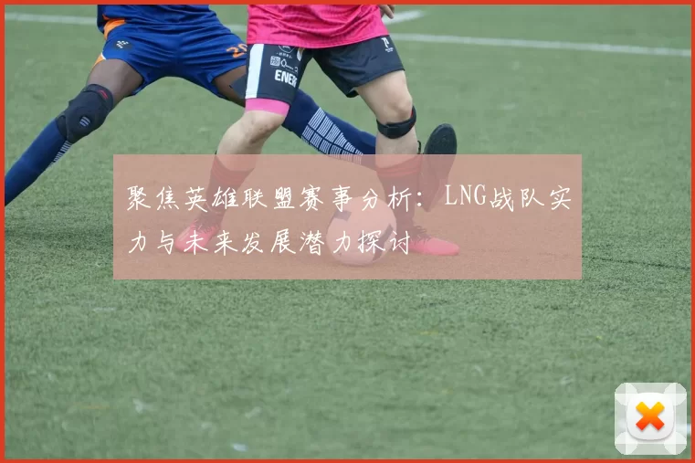 聚焦英雄联盟赛事分析：LNG战队实力与未来发展潜力探讨