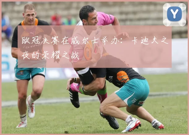 欧冠决赛在威尔士举办：卡迪夫之夜的荣耀之战