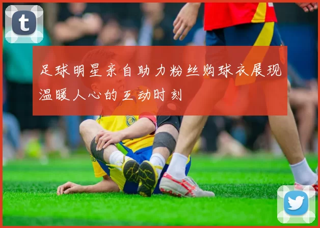 足球明星亲自助力粉丝购球衣展现温暖人心的互动时刻