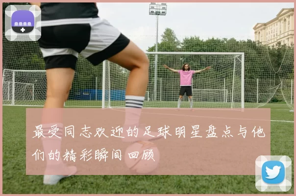 最受同志欢迎的足球明星盘点与他们的精彩瞬间回顾