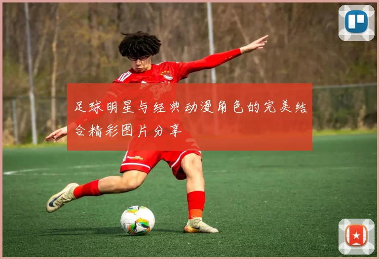 足球明星与经典动漫角色的完美结合精彩图片分享