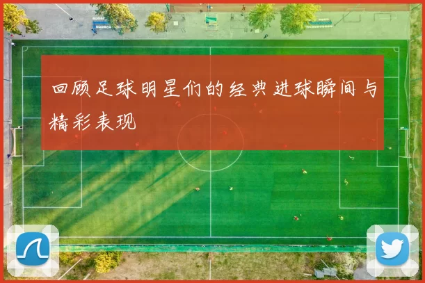 回顾足球明星们的经典进球瞬间与精彩表现