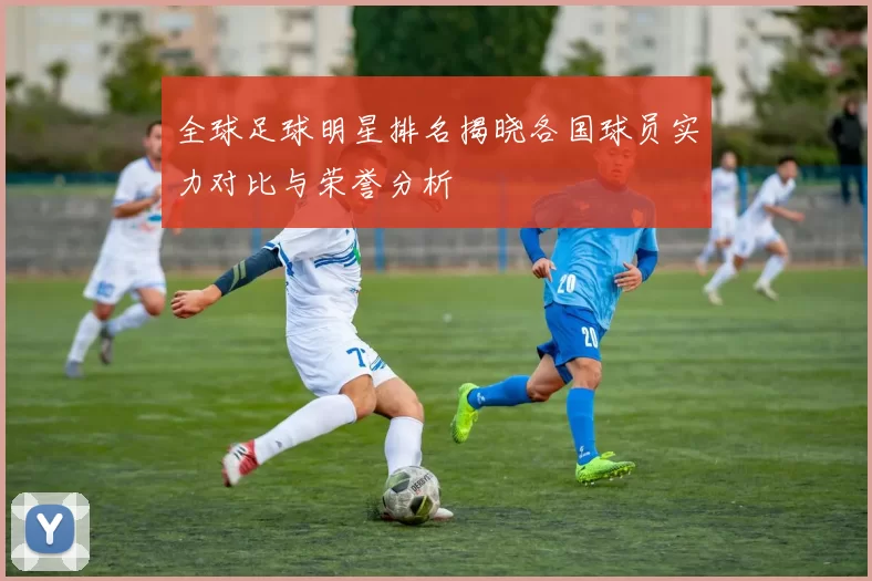 全球足球明星排名揭晓各国球员实力对比与荣誉分析