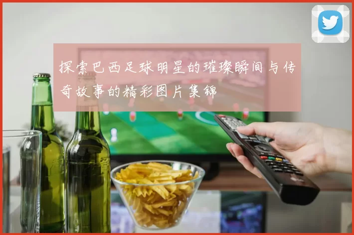 探索巴西足球明星的璀璨瞬间与传奇故事的精彩图片集锦
