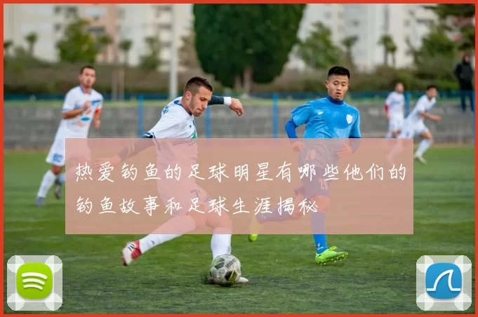 热爱钓鱼的足球明星有哪些他们的钓鱼故事和足球生涯揭秘