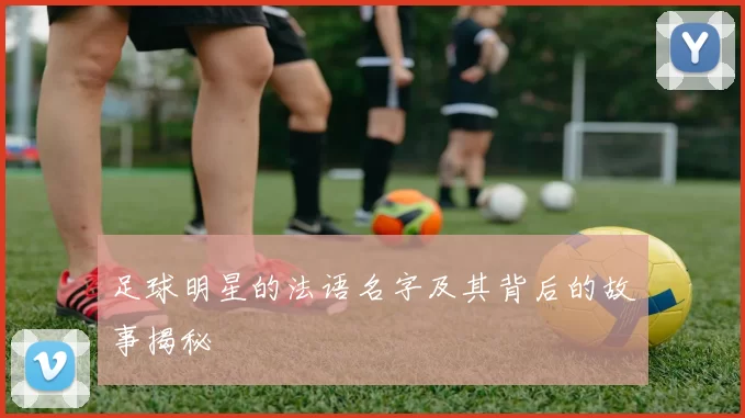足球明星的法语名字及其背后的故事揭秘