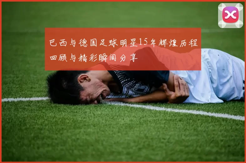 巴西与德国足球明星15年辉煌历程回顾与精彩瞬间分享