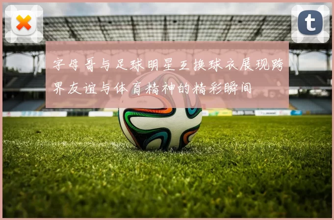 字母哥与足球明星互换球衣展现跨界友谊与体育精神的精彩瞬间