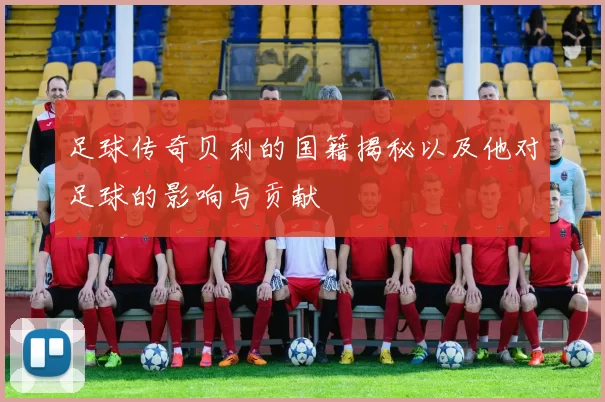 足球传奇贝利的国籍揭秘以及他对足球的影响与贡献