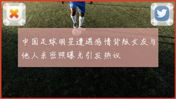 中国足球明星遭遇感情背叛女友与他人亲密照曝光引发热议