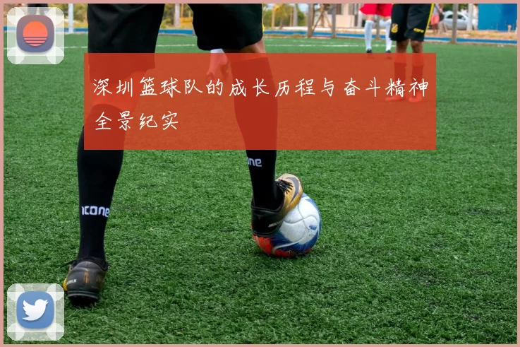 深圳篮球队的成长历程与奋斗精神全景纪实
