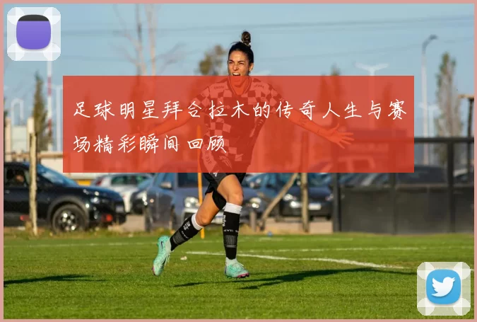 足球明星拜合拉木的传奇人生与赛场精彩瞬间回顾