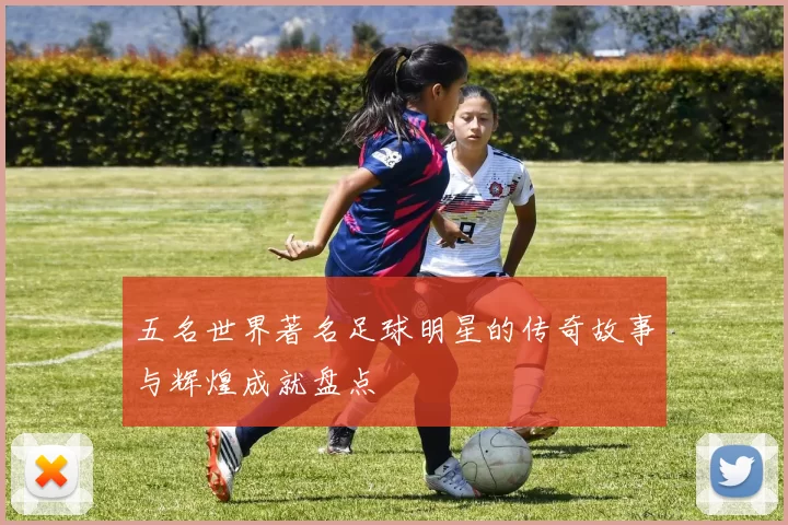 五名世界著名足球明星的传奇故事与辉煌成就盘点