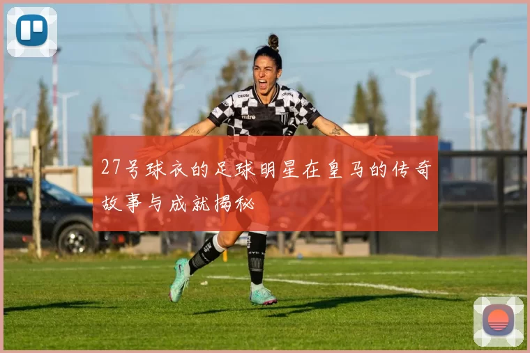 27号球衣的足球明星在皇马的传奇故事与成就揭秘