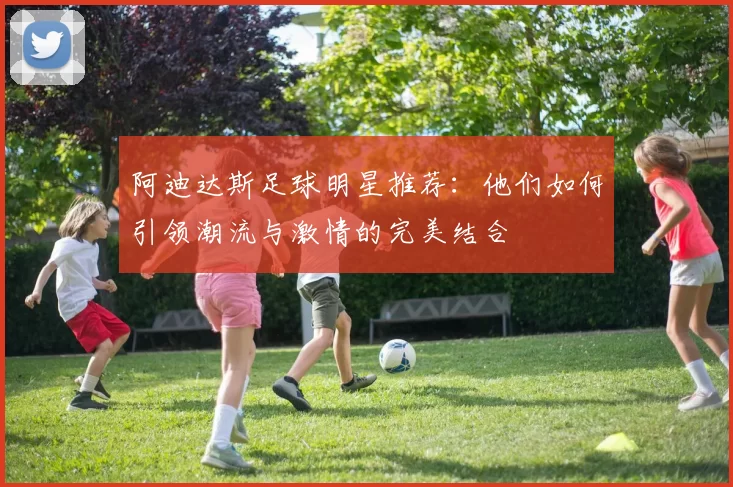 阿迪达斯足球明星推荐：他们如何引领潮流与激情的完美结合