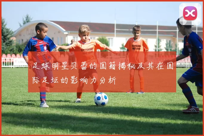 足球明星贝蕾的国籍揭秘及其在国际足坛的影响力分析