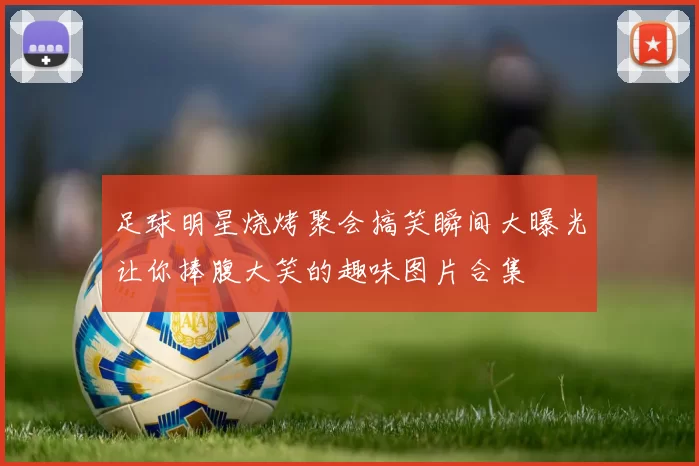 足球明星烧烤聚会搞笑瞬间大曝光让你捧腹大笑的趣味图片合集