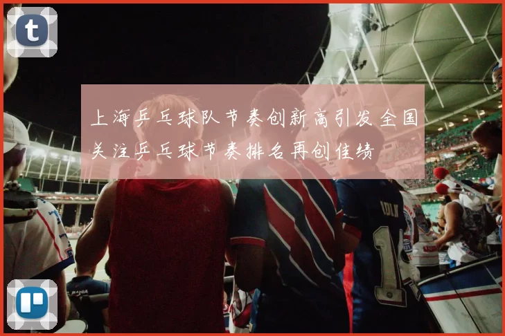 上海乒乓球队节奏创新高引发全国关注乒乓球节奏排名再创佳绩