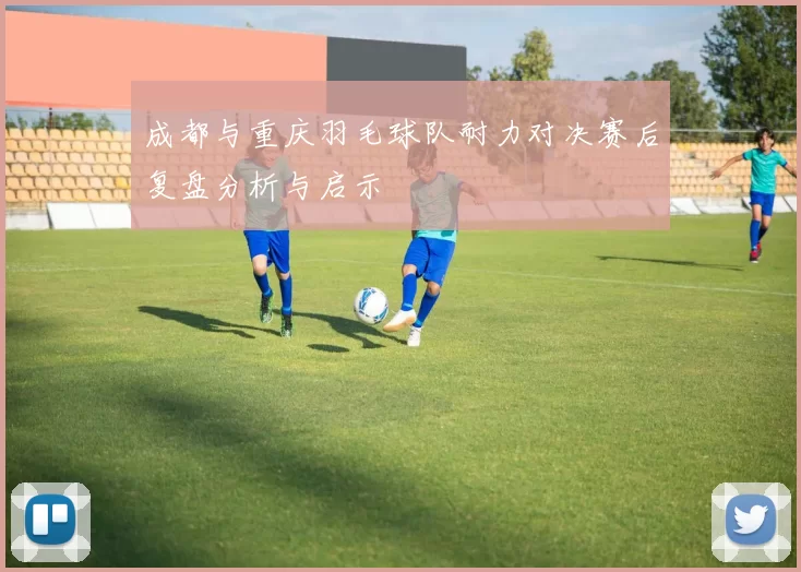成都与重庆羽毛球队耐力对决赛后复盘分析与启示