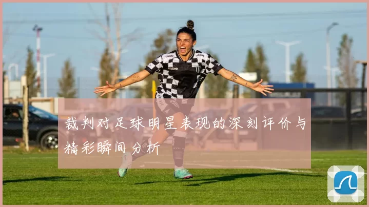 裁判对足球明星表现的深刻评价与精彩瞬间分析