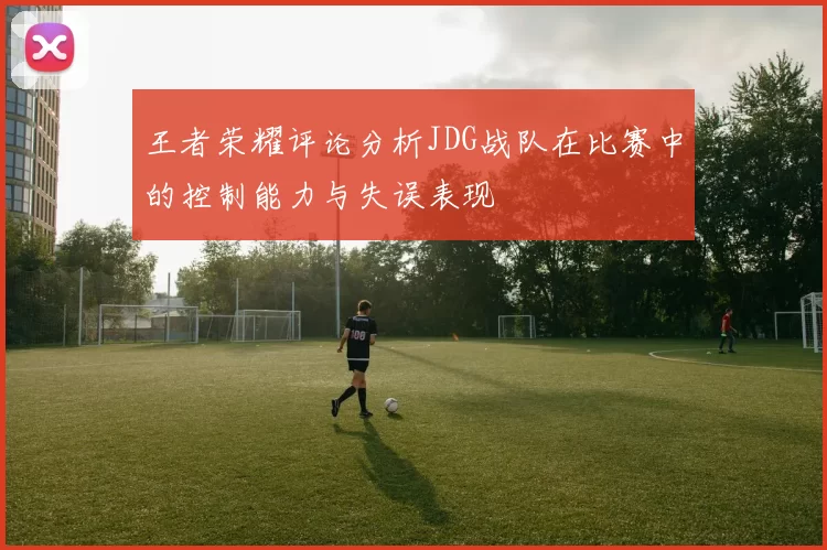 王者荣耀评论分析JDG战队在比赛中的控制能力与失误表现