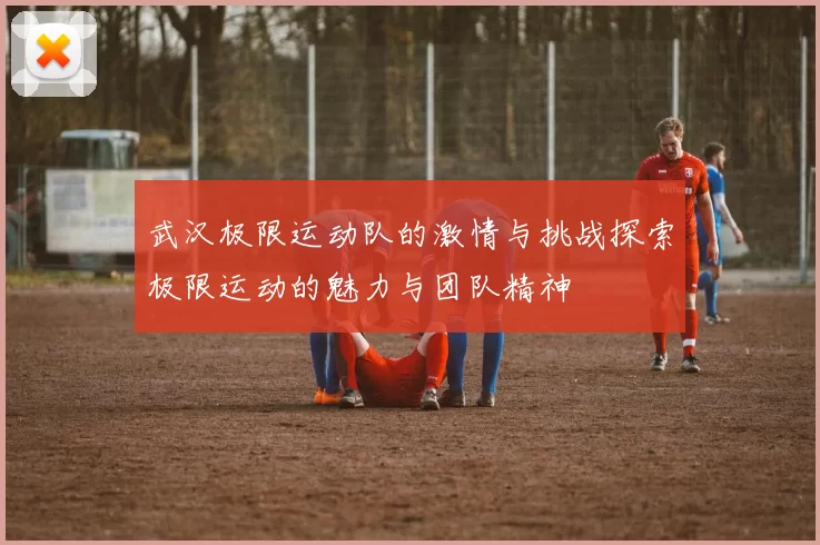 武汉极限运动队的激情与挑战探索极限运动的魅力与团队精神