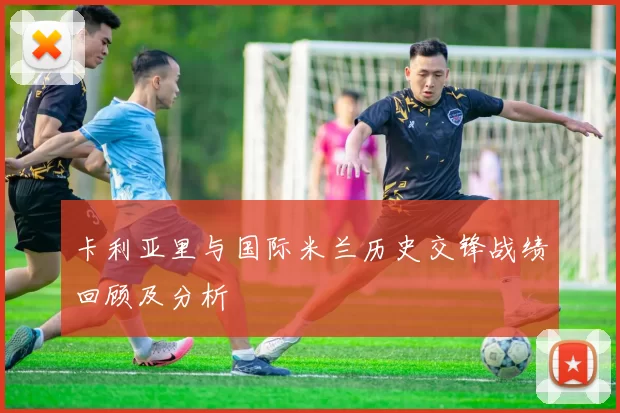 卡利亚里与国际米兰历史交锋战绩回顾及分析